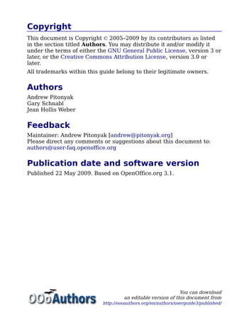 Copyright
This document is Copyright © 2005–2009 by its contributors as listed
in the section titled Authors. You may distribute it and/or modify it
under the terms of either the GNU General Public License, version 3 or
later, or the Creative Commons Attribution License, version 3.0 or
later.
All trademarks within this guide belong to their legitimate owners.
Authors
Andrew Pitonyak
Gary Schnabl
Jean Hollis Weber
Feedback
Maintainer: Andrew Pitonyak [andrew@pitonyak.org]
Please direct any comments or suggestions about this document to:
authors@user-faq.openoffice.org
Publication date and software version
Published 22 May 2009. Based on OpenOffice.org 3.1.
You can download
an editable version of this document from
http://oooauthors.org/en/authors/userguide3/published/
 