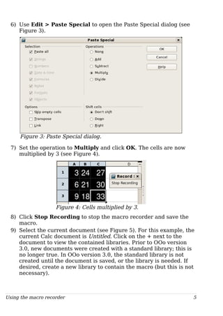 6) Use Edit > Paste Special to open the Paste Special dialog (see
Figure 3).
Figure 3: Paste Special dialog.
7) Set the operation to Multiply and click OK. The cells are now
multiplied by 3 (see Figure 4).
Figure 4: Cells multiplied by 3.
8) Click Stop Recording to stop the macro recorder and save the
macro.
9) Select the current document (see Figure 5). For this example, the
current Calc document is Untitled. Click on the + next to the
document to view the contained libraries. Prior to OOo version
3.0, new documents were created with a standard library; this is
no longer true. In OOo version 3.0, the standard library is not
created until the document is saved, or the library is needed. If
desired, create a new library to contain the macro (but this is not
necessary).
Using the macro recorder 5
 