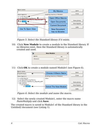Figure 5: Select the Standard library if it exists.
10) Click New Module to create a module in the Standard library. If
no libraries exist, then the Standard library is automatically
created and used.
11) Click OK to create a module named Module1 (see Figure 6).
Figure 6: Select the module and name the macro.
12) Select the newly created Module1, enter the macro name
PasteMultiply and click Save.
The created macro is saved in Module1 of the Standard library in the
Untitled2 document (see Listing 1).
6 Calc Macros
 
