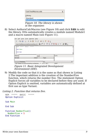 Figure 10. The library is shown
in the organizer.
8) Select AuthorsCalcMacros (see Figure 10) and click Edit to edit
the library. OOo automatically creates a module named Module1
and a macro named Main (see Figure 11).
Figure 11. Basic Integrated Development
Environment (IDE).
9) Modify the code so that it is the same as that shown in Listing
2.The important addition is the creation of the NumberFive
function, which returns the number five. The statement Option
Explicit forces all variables to be declared before they are used. If
Option Explicit is omitted, variables are automatically defined at
first use as type Variant.
Listing 2. Function that returns five.
REM ***** BASIC *****
Option Explicit
Sub Main
End Sub
Function NumberFive()
NumberFive = 5
End Function
Write your own functions 9
 
