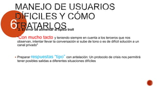 6 2. El error de alimentar al típico troll
"Con mucho tacto y teniendo siempre en cuenta a los terceros que nos
observan, intentar llevar la conversación si sube de tono o es de difícil solución a un
canal privado"
 Preparar respuestas “tipo” con antelación: Un protocolo de crisis nos permitirá
tener posibles salidas a diferentes situaciones difíciles
 