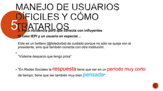 5 3. Poca incidencia pero que conecta con influyentes
 El caso IEPI y un usuario en especial…
Este es un twittero [@toledorbe] de cuidado porque no sólo se queja con el
presidente, sino que también conecta con otra institución.

“Vísteme despacio que tengo prisa”
 "En Redes Sociales la respuesta tiene que ser en un período muy corto
de tiempo, tiene que ser también muy bien pensada".
 
