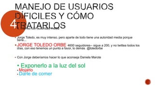 4 4. Intenso con autoridad media
 Jorge Toledo, es muy intenso, pero aparte de todo tiene una autoridad media porque
tiene...
JORGE TOLEDO ORBE 4600 seguidores-- sigue a 200, y no twittea todos los
días, con eso tenemos un punto a favor, lo demás @toledorbe
 Con Jorge deberíamos hacer lo que aconseja Daniela Marote
• Exponerlo a la luz del sol
• Mojarlo
• Darle de comer
 