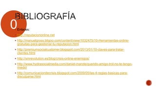 0 Enlaces:
 http://reputaciononline.net
 http://manuelgross.bligoo.com/content/view/1032475/10-Herramientas-online-
gratuitas-para-gestionar-tu-reputacion.html
 http://premiumsocialcustomer.blogspot.com/2013/01/10-claves-para-tratar-
clientes.html
 http://smrevolution.es/blog/crisis-online-enemigos/
 http://www.hydrasocialmedia.com/daniel-marote/querido-amigo-trol-no-te-tengo-
miedo/
 http://comunicaciondecrisis.blogspot.com/2009/05/las-4-reglas-basicas-para-
disculparse.html
 