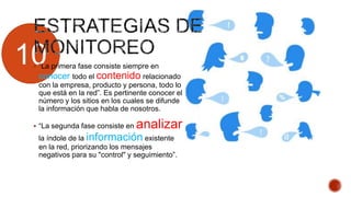 10 “La primera fase consiste siempre en
conocer todo el contenido relacionado
con la empresa, producto y persona, todo lo
que está en la red”. Es pertinente conocer el
número y los sitios en los cuales se difunde
la información que habla de nosotros.
 “La segunda fase consiste en analizar
la índole de la información existente
en la red, priorizando los mensajes
negativos para su "control" y seguimiento”.
 
