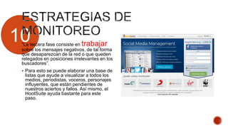 10“La tercera fase consiste en trabajar
sobre los mensajes negativos, de tal forma
que desaparezcan de la red o que queden
relegados en posiciones irrelevantes en los
buscadores”.
 Para esto se puede elaborar una base de
listas que ayude a visualizar a todos los
medios, periodistas, voceros, personajes
influyentes, que están pendientes de
nuestros aciertos y fallos. Así mismo, el
HootSuite ayuda bastante para este
paso.
 