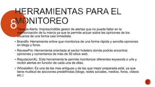 8 “Google Alerts: Imprescindible gestor de alertas que no puede faltar en la
monitorización de tu marca ya que te permite actuar sobre las opiniones de los
usuarios de una forma casi inmediata.
 Brandfo: Herramienta online que monitoriza de una forma rápida y sencilla opiniones
en blogs y foros.
 ReviewPro: Herramienta orientada al sector hotelero donde podrás encontrar,
opiniones y comentarios de más de 50 sitios web.
 ReputacionXL: Esta herramienta te permite monitorizar diferentes keywords o urls y
recibir alertas en función de cada una de ellas.
 Whostalkin: Es una de las mas antiguas y de las que mejor preparada está, ya que
tiene multitud de secciones predefinidas (blogs, redes sociales, medios, foros, videos
etc.)
 