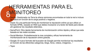 8 Swotty: Gestionada vía Terra te ofrece opiniones encontradas en toda la red e incluso
las valora en función de la carga positiva o negativa.
 Xopie: Es una particular forma de monitorizar la reputación online ya que utiliza un
formato OPML, basado en RSS que debes incorporar a tu lector de feeds para desde
ahí gestionar los resultado obtenidos,
 SamePoint: Otra rápida herramienta de monitorización online rápida y eficaz que esta
basada en las redes sociales.
 Social Mention: Probablemente la mas completa y eficaz herramienta de
monitorización de la reputación online gratuita.
 Google: El nuevo formato del buscador de Google permite monitorizar los resultados
en función de las diferentes categorías, blogs, foros, videos, imágenes...”
 Topsi
 