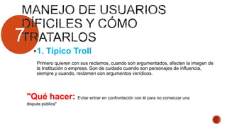 7
1. Típico Troll
Primero quieren con sus reclamos, cuando son argumentados, afecten la imagen de
la Institución o empresa. Son de cuidado cuando son personajes de influencia,
siempre y cuando, reclamen con argumentos verídicos.
"Qué hacer: Evitar entrar en confrontación con él para no comenzar una
disputa pública"
 