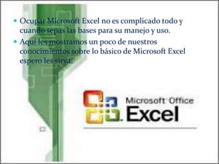  Ocupar Microsoft Excel no es complicado todo y

cuando sepas las bases para su manejo y uso.
 Aquí les mostramos un poco de nuestros
conocimientos sobre lo básico de Microsoft Excel
espero les sirva.

 
