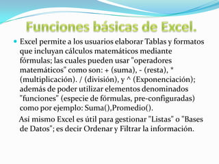  Excel permite a los usuarios elaborar Tablas y formatos

que incluyan cálculos matemáticos mediante
fórmulas; las cuales pueden usar "operadores
matemáticos" como son: + (suma), - (resta), *
(multiplicación). / (división), y ^ (Exponenciación);
además de poder utilizar elementos denominados
"funciones" (especie de fórmulas, pre-configuradas)
como por ejemplo: Suma(),Promedio().
Así mismo Excel es útil para gestionar "Listas" o "Bases
de Datos"; es decir Ordenar y Filtrar la información.

 