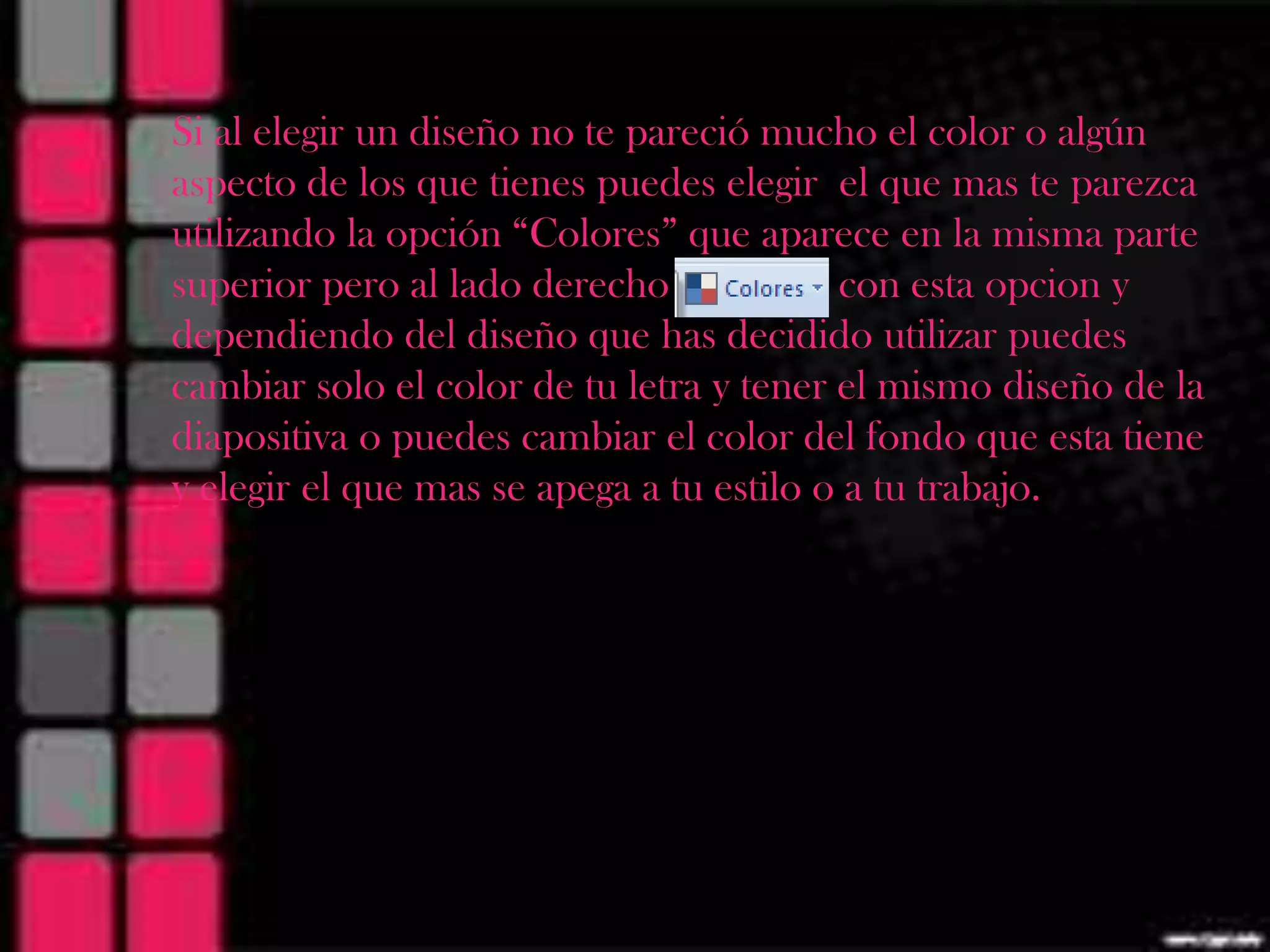 Si al elegir un diseño no te pareció mucho el color o algún
aspecto de los que tienes puedes elegir el que mas te parezca
utilizando la opción “Colores” que aparece en la misma parte
superior pero al lado derecho             con esta opcion y
dependiendo del diseño que has decidido utilizar puedes
cambiar solo el color de tu letra y tener el mismo diseño de la
diapositiva o puedes cambiar el color del fondo que esta tiene
y elegir el que mas se apega a tu estilo o a tu trabajo.
 