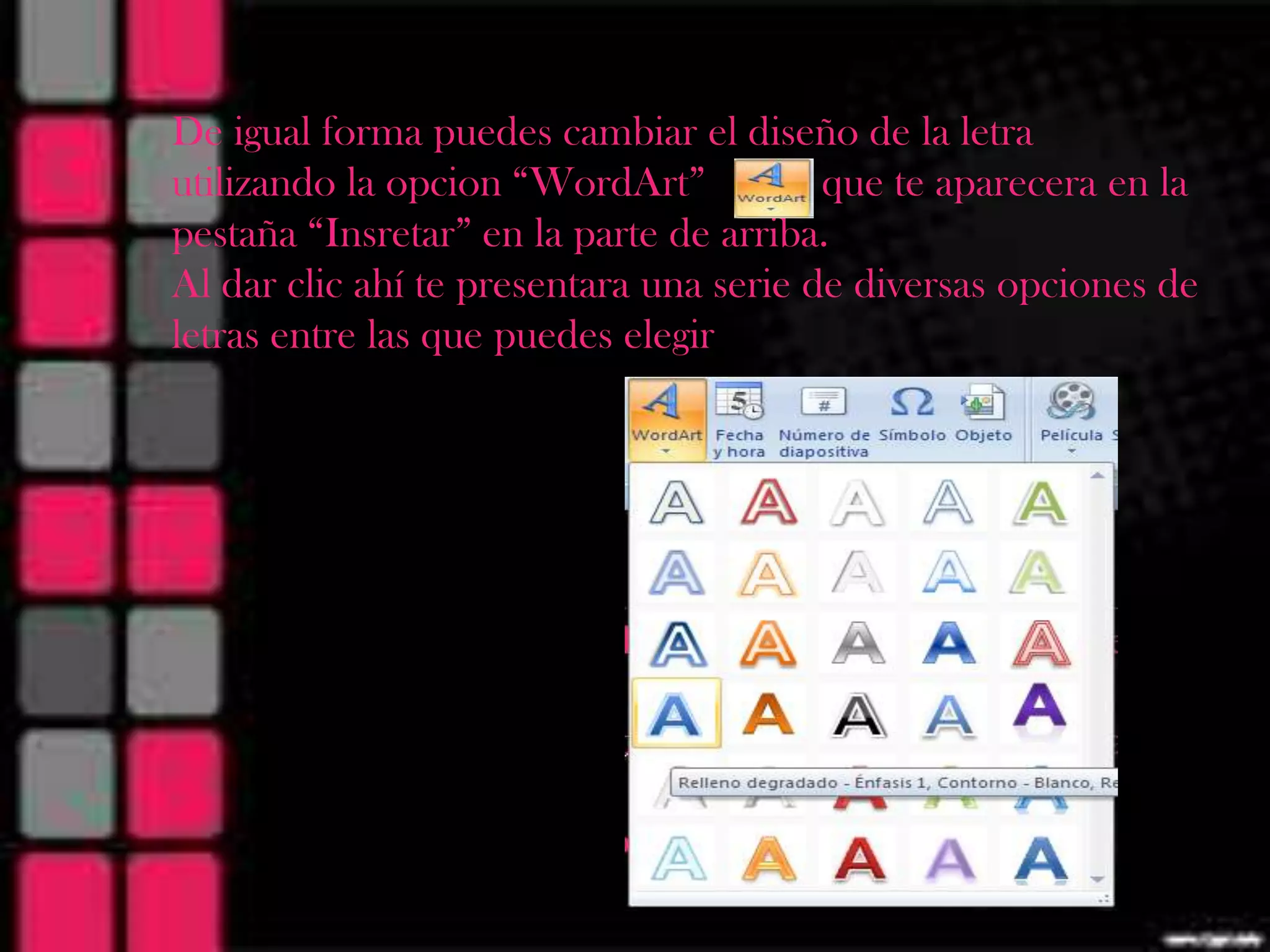 De igual forma puedes cambiar el diseño de la letra
utilizando la opcion “WordArt”           que te aparecera en la
pestaña “Insretar” en la parte de arriba.
Al dar clic ahí te presentara una serie de diversas opciones de
letras entre las que puedes elegir
 