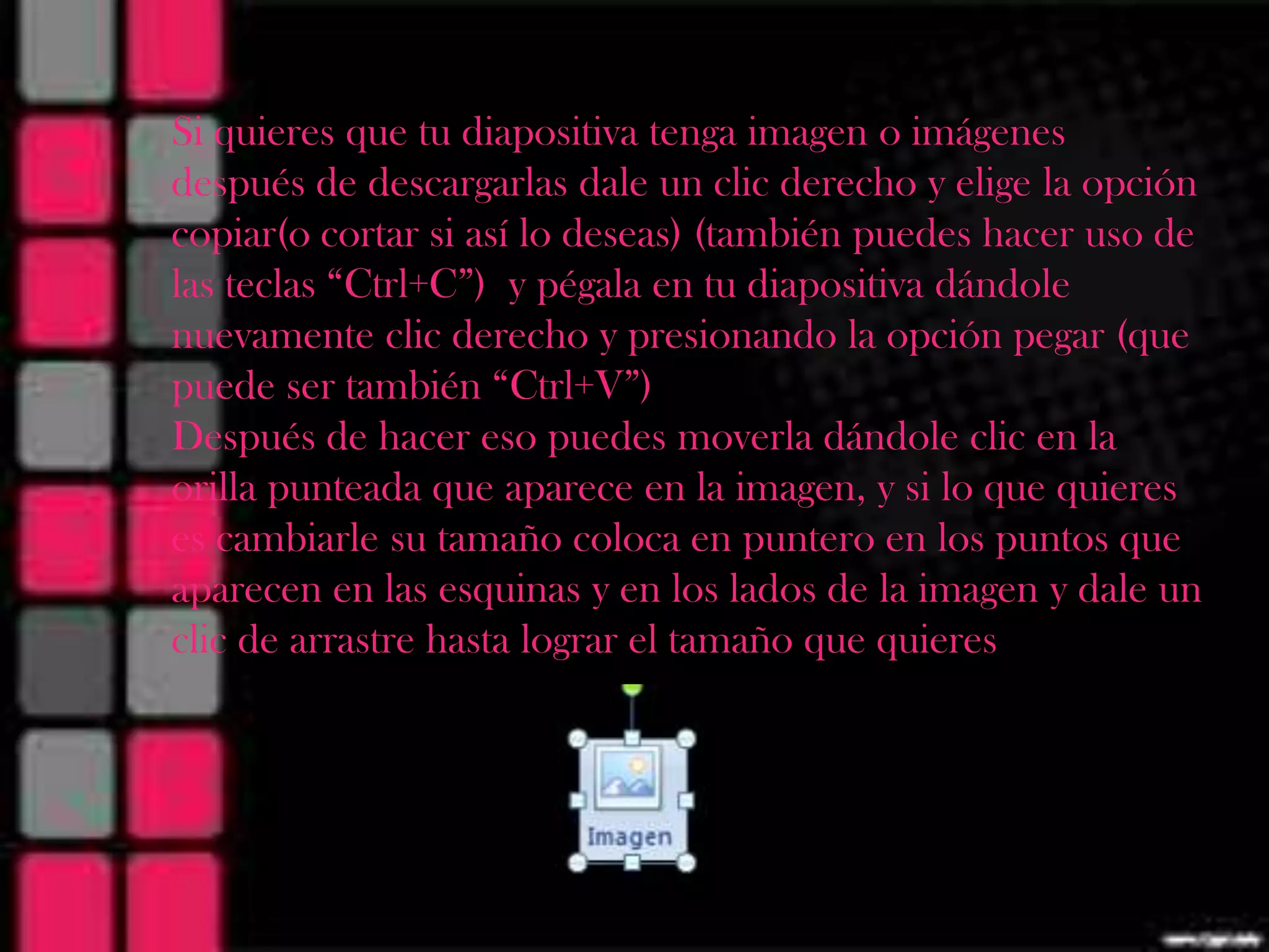 Si quieres que tu diapositiva tenga imagen o imágenes
después de descargarlas dale un clic derecho y elige la opción
copiar(o cortar si así lo deseas) (también puedes hacer uso de
las teclas “Ctrl+C”) y pégala en tu diapositiva dándole
nuevamente clic derecho y presionando la opción pegar (que
puede ser también “Ctrl+V”)
Después de hacer eso puedes moverla dándole clic en la
orilla punteada que aparece en la imagen, y si lo que quieres
es cambiarle su tamaño coloca en puntero en los puntos que
aparecen en las esquinas y en los lados de la imagen y dale un
clic de arrastre hasta lograr el tamaño que quieres
 