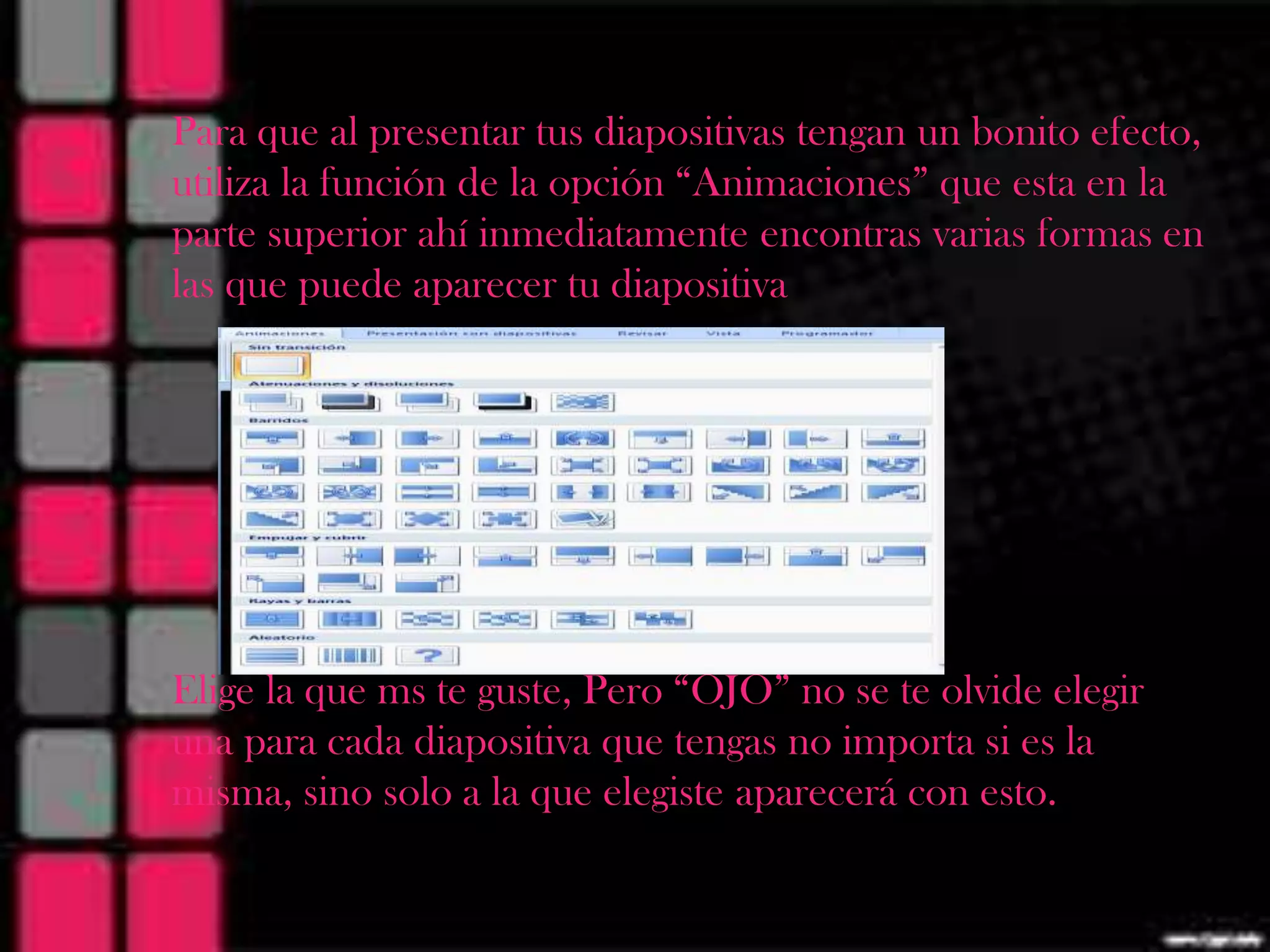 Para que al presentar tus diapositivas tengan un bonito efecto,
utiliza la función de la opción “Animaciones” que esta en la
parte superior ahí inmediatamente encontras varias formas en
las que puede aparecer tu diapositiva




Elige la que ms te guste, Pero “OJO” no se te olvide elegir
una para cada diapositiva que tengas no importa si es la
misma, sino solo a la que elegiste aparecerá con esto.
 
