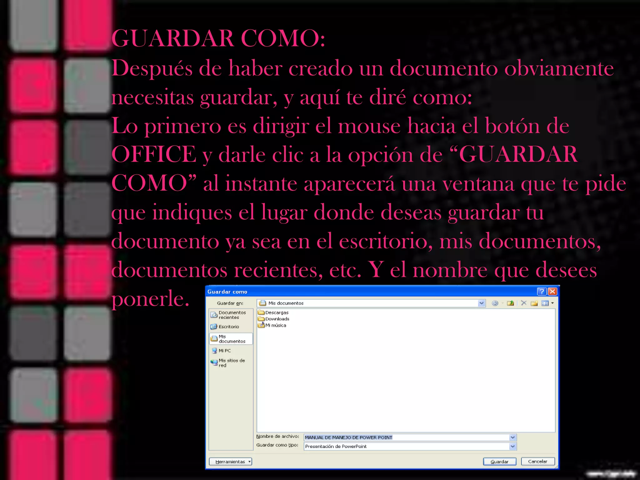 MANUAL DECOMO:
  GUARDAR MANEJO DE POWER
  Después de haber creado un documento obviamente
                  POINT
  necesitas guardar, y aquí te diré como:
     Lo primero es dirigir el mouse hacia el botón de
     OFFICE y darle clic a la opción de “GUARDAR
     COMO” al instante aparecerá una ventana que te pide
     que indiques el lugar donde deseas guardar tu
     documento ya sea en el escritorio, mis documentos,
     documentos recientes, etc. Y el nombre que desees
     ponerle.
 