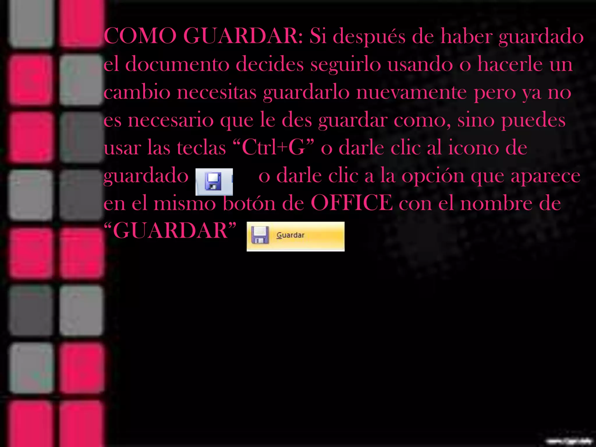MANUAL GUARDAR: Si después dePOWER
  COMO DE MANEJO DE haber guardado
  el documento decides seguirlo usando o hacerle un
                 POINT
  cambio necesitas guardarlo nuevamente pero ya no
     es necesario que le des guardar como, sino puedes
     usar las teclas “Ctrl+G” o darle clic al icono de
     guardado          o darle clic a la opción que aparece
     en el mismo botón de OFFICE con el nombre de
     “GUARDAR”
 