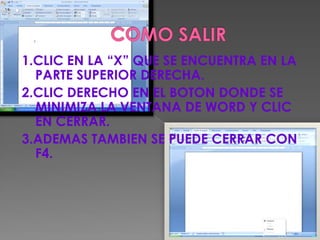 1.CLIC EN LA “X” QUE SE ENCUENTRA EN LA
  PARTE SUPERIOR DERECHA.
2.CLIC DERECHO EN EL BOTON DONDE SE
  MINIMIZA LA VENTANA DE WORD Y CLIC
  EN CERRAR.
3.ADEMAS TAMBIEN SE PUEDE CERRAR CON
  F4.
 