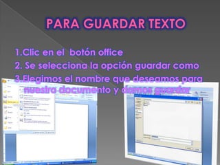 1.Clic en el botón office
2. Se selecciona la opción guardar como
3.Elegimos el nombre que deseamos para
   nuestro documento y damos guardar
 