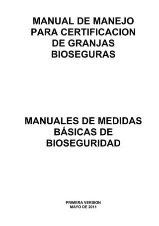 MANUAL DE MANEJO
PARA CERTIFICACION
DE GRANJAS
BIOSEGURAS
MANUALES DE MEDIDAS
BÁSICAS DE
BIOSEGURIDAD
PRIMERA VERSION
MAYO DE 2011
 
