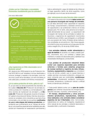 Capítulo 1. Hablemos de Bienestar Animal
11
¿Cuáles son las 5 libertades o necesidades
reconocidas mundialmente para los animales?
Una vaca debe estar:
1. Libre de hambre, sed y desnutri-
ción: permitiéndole acceso libre a
agua fresca y una dieta para man-
tener un estado de salud apropia-
do.
2. Libre de incomodidades físicas y térmicas: en-
tregando un ambiente apropiado (sombra, áreas
de descanso).
3. Libre de dolor, lesiones o enfermedades: con
prevención o rápido diagnóstico y tratamiento.
4. Libre de expresar un comportamiento normal:
proveyendo suficiente espacio, instalaciones
adecuadas y compañía de otros animales de su
especie.
5. Libre de miedo y estrés: asegurando condicio-
nes y manejos que eviten el sufrimiento mental
del animal.
¿Hay regulaciones en Chile relacionadas con el
bienestar animal?
¡SI!, desde el año 2009 existe la Ley de Protección Ani-
mal Nº20.380 la cual “establece normas destinadas a
conocer, proteger y respetar a los animales, como se-
res vivos y parte de la naturaleza, con el fin de darles un
trato adecuado y evitarles sufrimientos innecesarios”.
¿En la cadena productiva de leche, aplica la Ley?
Si, ya que esta Ley tiene actualmente tres decretos, de
los cuales el Decreto 29 (“Protección de animales du-
rante su producción industrial, su comercialización y en
otros recintos de mantención de animales”), y el De-
creto 30 (“Protección del ganado durante el transpor-
te”) aplican a la producción láctea. Este tipo de produc-
ciones se considera como industrial ya que tiene fines
comerciales y los animales se encuentran confinados
en una o más etapas del sistema productivo, en-
tendiendo que confinamiento es el “manejo de anima-
les en una superficie especialmente habilitada para ello,
donde son mantenidos en estabulación permanente y
toda su alimentación y agua de bebida se les ofrece en
un lugar específico dentro de dicha superficie, como
por ejemplo, es en el caso de los terneros”.
¿Qué indicaciones de estos Decretos debo conocer?
• Un sistema de producción industrial debe contar con
una persona encargada del manejo de animales,
la cual debe demostrar estar capacitada en aspectos
de manejo, comportamiento y bienestar animal (curso
de capacitación) o ser profesional o técnico en el área
agropecuaria. Por lo tanto, esta persona es la respon-
sable del bienestar de sus vacas! La capacitación del
encargado del manejo de los animales la realizan ins-
tituciones u organismos de capacitación reconocidos
oficialmente por el SAG y que entregarán un certificado
con una duración de 3 años. El listado de las institucio-
nes acreditadas se encuentra en: http://www.sag.gob.
cl/content/cursos-reconocidos-por-el-sag-para-los-de-
cretos-ndeg28-29-y-30-de-la-ley-20380-sobre.
• Los animales deberán recibir alimentación y
agua de bebida de acuerdo a su edad y estado (pre-
ñez, crecimiento, etc.) y en cantidad y calidad para
mantener un estado de salud adecuado y satisfacer sus
necesidades (fisiológicas y productivas).
• Los predios de producción industrial deben
contar con: espacios especiales para animales
enfermos o heridos para aislarlos; programas
de manejo sanitario y registros de éste; infraes-
tructura, equipamiento y espacios que consideren
el tipo de animal y estado, que no causen lesiones o
caídas, permitan una buena contención y otorguen es-
pacio suficiente para ser confortables; condiciones
ambientales considerando ventilación, iluminación,
humedad, temperatura y protección natural o artificial
frente a inclemencias climáticas.
• Cada predio deberá contar con un plan de contin-
gencia para enfrentar situaciones de emergencia (ca-
tástrofes naturales, incendios, enfermedades, etc).
• El manejo, desplazamiento y otros procedi-
mientos (productivos, reproductivos, veterina-
rios) realizados a los animales deben considerar
aspectos de las 5 libertades antes mencionadas,
realizándose con calma, sin hostigarlos, respetando el
ritmo natural de los animales y evitando lesionarlos o
causarles dolor y sufrimiento innecesario.
 