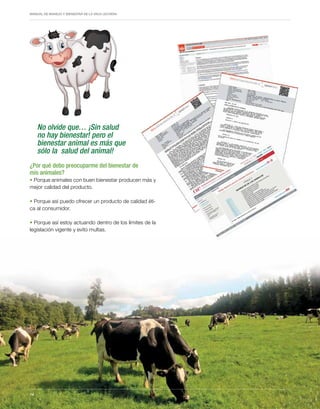 Periodo de transición y su impacto en la salud y bienestar de vacas lecheras
MANUAL DE MANEJO Y BIENESTAR DE LA VACA LECHERA
14
No olvide que… ¡Sin salud
no hay bienestar! pero el
bienestar animal es más que
sólo la salud del animal!
¿Por qué debo preocuparme del bienestar de
mis animales?
• Porque animales con buen bienestar producen más y
mejor calidad del producto.
• Porque así puedo ofrecer un producto de calidad éti-
ca al consumidor.
• Porque así estoy actuando dentro de los límites de la
legislación vigente y evito multas.
14
 