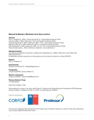 Periodo de transición y su impacto en la salud y bienestar de vacas lecheras
MANUAL DE MANEJO Y BIENESTAR DE LA VACA LECHERA
2
Manual de Manejo y Bienestar de la Vaca Lechera
Autores
Ana C. Strappini A., MSc. Ciencia Animal Ph.D., Universidad Austral de Chile.
Carmen Gallo S., Méd. Veterinario, Ph.D.,Universidad Austral de Chile.
Hedie Bustamante D., Méd. Veterinario, MSc., Ph.D., Universidad Austral de Chile.
Marianne Werner B., Méd. Veterinario, MSc., Universidad Austral de Chile.
Pilar Sepúlveda V., Méd. Veterinario, MSc., Dr. Cs. Vet., Universidad Austral de Chile.
Ricardo Valenzuela L., Méd. Veterinario, Valensino. www.valensino.cl
Agradecimientos
Los autores agradecen los aportes y sugerencias realizadas por el Méd. Veterinario Juan Pablo Soto
(PROLESUR S.A.).
El desarrollo de este manual fue co-financiado por el Comité de Fomento Los Ríos (CORFO).
Edición
Ana C. Strappini A.
Ilustraciones
Daniela Fuchslocher N., danielafu@gmail.com
Fotografías
Joaquín Sobell M., Ignacio Beltrán G.
Diseño e Impresión
Joaquín Sobell M., joaquinsobell@gmail.com
Primera Edición Tiraje
100 ejemplares
Abril 2018, Valdivia, Chile
Esta publicación surge en el marco del Proyecto “Programa de Desarrollo para Proveedores (PDP) Bienestar
Animal, Prolesur”, Código N17 PDP 14-74753, co-financiado por CORFO.
Se autoriza la reproducción parcial de la información aquí contenida, siempre y cuando se cite esta publicación
como fuente. ISBN 978-956-393-759-6
Proyecto apoyado por
Proyecto apoyado por
 