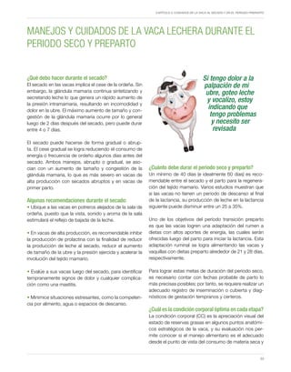 Capítulo 3. Cuidados de la vaca al secado y en el periodo preparto
23
¿Cuánto debe durar el periodo seco y preparto?
Un mínimo de 40 días (e idealmente 60 días) es reco-
mendable entre el secado y el parto para la regenera-
ción del tejido mamario. Varios estudios muestran que
si las vacas no tienen un periodo de descanso al final
de la lactancia, su producción de leche en la lactancia
siguiente puede disminuir entre un 25 a 35%.
Uno de los objetivos del período transición preparto
es que las vacas logren una adaptación del rumen a
dietas con altos aportes de energía, las cuales serán
ofrecidas luego del parto para iniciar la lactancia. Esta
adaptación ruminal se logra alimentando las vacas y
vaquillas con dietas preparto alrededor de 21 y 28 días,
respectivamente.
Para lograr estas metas de duración del periodo seco,
es necesario contar con fechas probable de parto lo
más precisas posibles; por tanto, se requiere realizar un
adecuado registro de inseminación o cubierta y diag-
nósticos de gestación tempranos y certeros.
¿Cuál es la condición corporal óptima en cada etapa?
La condición corporal (CC) es la apreciación visual del
estado de reservas grasas en algunos puntos anatómi-
cos estratégicos de la vaca, y su evaluación nos per-
mite conocer si el manejo alimentario es el adecuado
desde el punto de vista del consumo de materia seca y
¿Qué debo hacer durante el secado?
El secado en las vacas implica el cese de la ordeña. Sin
embargo, la glándula mamaria continua sintetizando y
secretando leche lo que genera un rápido aumento de
la presión intramamaria, resultando en incomodidad y
dolor en la ubre. El máximo aumento de tamaño y con-
gestión de la glándula mamaria ocurre por lo general
luego de 2 días después del secado, pero puede durar
entre 4 o 7 días.
El secado puede hacerse de forma gradual o abrup-
ta. El cese gradual se logra reduciendo el consumo de
energía o frecuencia de ordeño algunos días antes del
secado. Ambos manejos, abrupto o gradual, se aso-
cian con un aumento de tamaño y congestión de la
glándula mamaria, lo que es más severo en vacas de
alta producción con secados abruptos y en vacas de
primer parto.
Algunas recomendaciones durante el secado:
• Ubique a las vacas en potreros alejados de la sala de
ordeña, puesto que la vista, sonido y aroma de la sala
estimulará el reflejo de bajada de la leche.
• En vacas de alta producción, es recomendable inhibir
la producción de prolactina con la finalidad de reducir
la producción de leche al secado, reducir el aumento
de tamaño de la ubre y la presión ejercida y acelerar la
involución del tejido mamario.
• Evalúe a sus vacas luego del secado, para identificar
tempranamente signos de dolor y cualquier complica-
ción como una mastitis.
• Minimice situaciones estresantes, como la competen-
cia por alimento, agua o espacios de descanso.
MANEJOS Y CUIDADOS DE LA VACA LECHERA DURANTE EL
PERIODO SECO Y PREPARTO
Si tengo dolor a la
palpación de mi
ubre, goteo leche
y vocalizo, estoy
indicando que
tengo problemas
y necesito ser
revisada
 