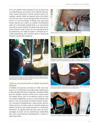 Capítulo 5. El ingreso a la sala de ordeño…
41
Si no se cumplen estos requisitos el uso de agua será
una desventaja ya que servirá como vehículo para ge-
nerar nuevas infecciones. Se han descrito buenos re-
sultados usando doble pre-dipping antes del ordeño
con el fin de reducir el uso del agua limpia al mínimo la
cual es un recurso limitado. Si decide usar agua para
limpiar pezones pre ordeño su calidad microbiológica
debe ser monitoreada regularmente y se recomienda
que esté al menos clorada. Se deben lavar sólo los pe-
zones evitando mojar la ubre. Es muy importante secar
de preferencia con toalla de papel o individual de mi-
crofibra absorbente, de lo contrario será un vehículo de
infección causándole problemas.
¿Cómo se usa correctamente el sellador de pezones
(dipping)?
El sellador de pezones conocido en Chile como dip-
ping, es un medicamento que debe estar registrado en
la base de datos del Servicio Agrícola y Ganadero (SAG)
para ser utilizado. Ayuda a disminuir los nuevos casos
de mastitis clínica, pero no es efectivo contra un caso
de mastitis establecido, ya que no está diseñado para
este fin. Una vez terminado el ordeño el pezón comien-
za a cerrarse inmediatamente y este proceso demora
hasta una hora. Sumado a esto, en el pezón queda una
película de leche que puede favorecer el crecimiento
bacteriano. El dipping eliminará esta capa de leche,
protegerá al pezón de las inclemencias ambientales
(frío, barro que producen deshidratación) y tendrá un
efecto germicida.
La calidad de leche puede verse amenazada en el caso de salpicar agua con
heces a la ubre. No olvide que la única entrada de bacterias que tiene la glán-
dula mamaria es el esfínter del pezón abierto.
Aplique dipping lo antes posible una vez terminado el ordeño
Cobertura de dipping correcta, se debe cubrir al menos ¾ partes del pezón
Mantenga las dippineras limpias entre ordeños y verifique que el sistema de
no retorno funcione correctamente para evitar la contaminación del dipping.
Almacene el sellador correctamente en un lugar limpio y seco. El agua y ma-
teria orgánica alteran la eficiencia de este medicamento.
 