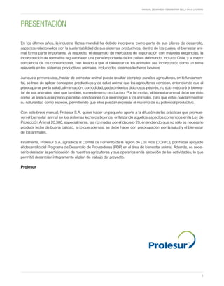 MANUAL DE MANEJO Y BIENESTAR DE LA VACA LECHERA
5
PRESENTACIÓN
En los últimos años, la industria láctea mundial ha debido incorporar como parte de sus pilares de desarrollo,
aspectos relacionados con la sustentabilidad de sus sistemas productivos, dentro de los cuales, el bienestar ani-
mal forma parte importante. Al respecto, el desarrollo de mercados de exportación con mayores exigencias, la
incorporación de normativa regulatoria en una parte importante de los países del mundo, incluido Chile, y la mayor
conciencia de los consumidores, han llevado a que el bienestar de los animales sea incorporado como un tema
relevante en los sistemas productivos animales, incluido los sistemas lecheros bovinos.
Aunque a primera vista, hablar de bienestar animal puede resultar complejo para los agricultores, en lo fundamen-
tal, se trata de aplicar conceptos productivos y de salud animal que los agricultores conocen, entendiendo que al
preocuparse por la salud, alimentación, comodidad, padecimientos dolorosos y estrés, no solo mejorará el bienes-
tar de sus animales, sino que también, su rendimiento productivo. Por tal motivo, el bienestar animal debe ser visto
como un área que se preocupa de las condiciones que se entregan a los animales, para que éstos puedan mostrar
su naturalidad como especie, permitiendo que ellos puedan expresar el máximo de su potencial productivo.
Con este breve manual, Prolesur S.A. quiere hacer un pequeño aporte a la difusión de las prácticas que promue-
ven el bienestar animal en los sistemas lecheros bovinos, enfatizando aquellos aspectos contenidos en la Ley de
Protección Animal 20.380, especialmente, las normadas por el decreto 29, entendiendo que no sólo es necesario
producir leche de buena calidad, sino que además, se debe hacer con preocupación por la salud y el bienestar
de los animales.
Finalmente, Prolesur S.A. agradece al Comité de Fomento de la región de Los Ríos (CORFO), por haber apoyado
el desarrollo del Programa de Desarrollo de Proveedores (PDP) en el área de bienestar animal. Además, es nece-
sario destacar la participación de nuestros agricultores y sus operarios en la ejecución de las actividades, lo que
permitió desarrollar íntegramente el plan de trabajo del proyecto.
Prolesur
Proyecto apoyado por
 