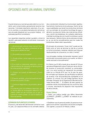 Periodo de transición y su impacto en la salud y bienestar de vacas lecheras
MANUAL DE MANEJO Y BIENESTAR DE LA VACA LECHERA
58
Cuando tenemos un animal que está enfermo o su con-
dición está comprometida generalmente tenemos tres
opciones: 1) brindarle tratamiento veterinario, 2) su ven-
ta en una feria o a una planta faenadora de carne (si es
que se puede desplazar por sus propios medios), o 3)
eutanasia (sacrificio humanitario).
Las siguientes preguntas podrían ayudarlo a tomar la
decisión adecuada evitando el sufrimiento innecesario
del animal:
1. ¿El animal está sufriendo dolor intenso? Si ali-
viamos su dolor, hay alguna posibilidad de que
tenga buena calidad de vida?
2. ¿Es posible que se recupere?
3. ¿Puede comer y tomar agua por sus propios
medios?
4. Si se inició un tratamiento veterinario, conoce
cuál es el tiempo de resguardo en leche/carne de
los medicamentos utilizados?
5. ¿Cuánto me costará el tratamiento? ¿Puedo
pagarlo?
6. Si decido venderlo, ¿el animal puede ser trans-
portado de acuerdo a la ley?
7. ¿Cuál es el diagnóstico y el pronóstico del ani-
mal?
Si se decide, junto con el Médico Veterinario, que
un animal debe ser eutanasiado debemos con-
siderar cuáles son las opciones con la que se
cuenta en nuestro predio o lo que la legislación
nacional permite.
EUTANASIA EN PLANTELES LECHEROS
El avance y del desarrollo del bienestar animal en nues-
tro país, con especial énfasis en los animales destina-
dos a producción industrial ha incrementado significa-
tivamente la importancia de la eutanasia. Dentro de las
responsabilidades que tienen los productores lecheros
con sus animales se encuentran la entrega de agua y
alimento, la protección frente a las inclemencias climáti-
cas y acción de predadores, los cuidados veterinarios,
y también la entrega de una muerte humanitaria cuando
sea necesario. Siendo el tema de la eutanasia comple-
ja, es una de los procedimientos para los cuales los
productores deben estar capacitados.
El concepto de eutanasia o “buen morir” puede ser de-
finido como el “acto de terminar la vida de un animal
en forma humanitaria, mediante métodos que induzcan
rápida pérdida de consciencia, sin dolor ni estrés”.
Las principales medidas de bienestar requieren que el
animal esté inconsciente previo a la muerte, sin dolor o
estrés asociado al procedimiento”.
En Chile la Ley 20.380 a través de su decreto Nº 29 que
aprueba el Reglamento sobre Protección de los Anima-
les durante su producción industrial, su comercializa-
ción y en otros recintos de mantención de animales,
indica en su Artículo Nº14 que “en el caso de aque-
llos animales que requieran ser sacrificados se aplicará
de acuerdo a las recomendaciones entregadas en el
Capítulo 7.6, artículo 7.6.5 del Código Sanitario de los
Animales Terrestres de la Organización Mundial de Sa-
nidad Animal (OIE)…”. El objetivo de éste capítulo es
presentar dichas recomendaciones de una forma clara
y concisa, resumiendo los aspectos más importantes
de dicho artículo.
Puntos Criticos
• Definir una política predial que defina claramente
¿CUÁNDO?, ¿QUIÉN? y ¿CÓMO? se realizará el pro-
cedimiento.
• Establecer que el personal predial y la persona encar-
gada se encuentren capacitados de acorde a la legisla-
ción vigente y conozcan el método a utilizar.
Opciones ante un animal enfermo
 