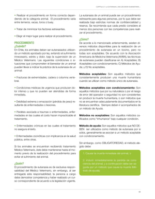 Capítulo 7. La eutanasia, una decisión humanitaria…
59
• Realizar el procedimiento en forma correcta depen-
diendo de la categoría animal. El procedimiento varía
entre terneros, vacas, toros o buey.
• Tratar de minimizar los factores estresantes.
• Elegir el mejor lugar para realizar el procedimiento.
PROCEDIMIENTO
¿Cuándo?
En Chile, los animales deben ser eutanasiados utilizan-
do un método aprobado por ley, evitando el sufrimiento
innecesario, estrés y dolor, bajo la supervisión de un
Médico Veterinario. Las siguientes condiciones o si-
tuaciones que comprometen el bienestar de un animal
pueden llevar a indicar la práctica de la eutanasia de un
animal:
• Fracturas de extremidades, cadera o columna verte-
bral.
• Condiciones médicas de urgencia que producen do-
lor intenso y que no pueden ser atendidas de forma
inmediata.
• Debilidad extrema o emaciación (pérdida de peso) re-
sultante de enfermedades o lesiones.
• Parálisis asociada a traumas o enfermedades, enfer-
medades en las cuales el costo hacen impracticable el
tratamiento.
• Enfermedades crónicas en las cuales el tratamiento
no asegura el éxito.
• Enfermedades zoonóticas con implicancia en la salud
pública, entre otras.
Si los animales se encuentran recibiendo tratamiento
Médico Veterinario, éste debe mantenerse hasta el mo-
mento previo de la realización del procedimiento para
evitar el sufrimiento del animal.
¿Quién?
El procedimiento de eutanasia es de exclusiva respon-
sabilidad del Médico Veterinario, sin embargo, al ser
entregada esta responsabilidad, la persona a cargo
debe demostrar competencia y haber realizado un cur-
so correspondiente de acuerdo a la legislación vigente.
La eutanasia de un animal puede ser un procedimiento
estresante para algunas personas, por lo que debe ser
realizada bajo estrictas normas de confidencialidad y
reserva. Se recomienda que cada predio considere al
menos dos personas con las competencias para reali-
zar el procedimiento.
¿Cómo?
De acorde a lo mencionado anteriormente, existen di-
versos métodos disponibles para la realización de un
procedimiento de eutanasia en un bovino, pero no
todas son aceptables. De acuerdo con la Asociación
Americana de Medicina Veterinaria (AVMA), las técnicas
de eutanasia pueden clasificarse en A) Aceptables; B)
Aceptables con condicionamiento; C) Métodos de Ayu-
da; y D) No aceptables.
Métodos aceptables: Son aquellos métodos que
consistentemente producen una muerte humanitaria
cuando se utilizan como método único de eutanasia.
Métodos aceptables con condicionamiento: Son
aquellos métodos que por su naturaleza o por el riesgo
de error del operador o seguridad no son consistentes
en producir la muerte humanitaria, o son métodos que
no se encuentran adecuadamente documentados en la
literatura científica. Siempre deben ir acompañados de
un método de Ayuda.
Métodos no aceptables: Son aquellos métodos ca-
lificados como “inhumanos” bajo cualquier condición.
Método de ayuda: Son aquellos métodos que NO DE-
BEN ser utilizados como método de eutanasia por si
solos, generalmente se asocian a un método aceptable
con condicionamiento.
Sin embargo, como OBLIGATORIEDAD, el método ele-
gido debe:
1. Causar la muerte inmediata del animal, o
2. Inducir inmediatamente la pérdida de cons-
ciencia del animal, y a continuación debe ser se-
guida por un método que cause la muerte (Mé-
todo de ayuda).
 