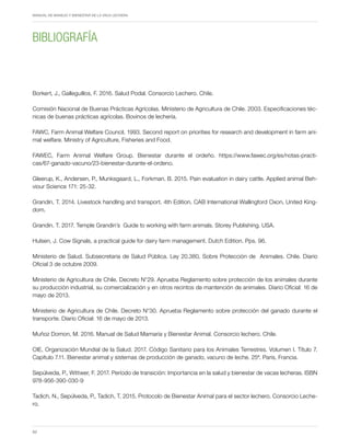 Periodo de transición y su impacto en la salud y bienestar de vacas lecheras
MANUAL DE MANEJO Y BIENESTAR DE LA VACA LECHERA
62
Borkert, J., Galleguillos, F. 2016. Salud Podal. Consorcio Lechero. Chile.
Comisión Nacional de Buenas Prácticas Agrícolas. Ministerio de Agricultura de Chile. 2003. Especificaciones téc-
nicas de buenas prácticas agrícolas. Bovinos de lechería.
FAWC, Farm Animal Welfare Council. 1993. Second report on priorities for research and development in farm ani-
mal welfare. Ministry of Agriculture, Fisheries and Food.
FAWEC, Farm Animal Welfare Group. Bienestar durante el ordeño. https://www.fawec.org/es/notas-practi-
cas/67-ganado-vacuno/23-bienestar-durante-el-ordeno.
Gleerup, K., Andersen, P., Munksgaard, L., Forkman, B. 2015. Pain evaluation in dairy cattle. Applied animal Beh-
viour Science 171: 25-32.
Grandin, T. 2014. Livestock handling and transport. 4th Edition. CAB International Wallingford Oxon, United King-
dom.
Grandin. T. 2017. Temple Grandin’s Guide to working with farm animals. Storey Publishing. USA.
Hulsen, J. Cow Signals, a practical guide for dairy farm management. Dutch Edition. Pps. 96.
Ministerio de Salud. Subsecretaria de Salud Pública. Ley 20.380, Sobre Protección de Animales. Chile. Diario
Oficial 3 de octubre 2009.
Ministerio de Agricultura de Chile. Decreto N°29. Aprueba Reglamento sobre protección de los animales durante
su producción industrial, su comercialización y en otros recintos de mantención de animales. Diario Oficial: 16 de
mayo de 2013.
Ministerio de Agricultura de Chile. Decreto N°30. Aprueba Reglamento sobre protección del ganado durante el
transporte. Diario Oficial: 16 de mayo de 2013.
Muñoz Domon, M. 2016. Manual de Salud Mamaria y Bienestar Animal. Consorcio lechero. Chile.
OIE, Organización Mundial de la Salud. 2017. Código Sanitario para los Animales Terrestres. Volumen I. Título 7.
Capítulo 7.11. Bienestar animal y sistemas de producción de ganado, vacuno de leche. 25ª. Paris, Francia.
Sepúlveda, P., Wittwer, F. 2017. Período de transición: Importancia en la salud y bienestar de vacas lecheras. ISBN
978-956-390-030-9
Tadich, N., Sepúlveda, P., Tadich, T. 2015. Protocolo de Bienestar Animal para el sector lechero. Consorcio Leche-
ro.
BIBLIOGRAFÍA
 