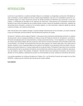 MANUAL DE MANEJO Y BIENESTAR DE LA VACA LECHERA
7
Introducción
La forma en que tratamos a nuestros animales influye en su bienestar, su longevidad y producción. Brindarles un
trato humanitario y buena calidad de vida es nuestra responsabilidad, más aún en la actualidad cuando los con-
sumidores exigen con mayor frecuencia conocer de dónde provienen los alimentos que consumen y cómo son
criados, y mantenidos los animales en los sistemas de producción. Preocuparnos por el bienestar animal tiene
beneficios para todos los eslabones de la cadena láctea, porque mejora los resultados productivos, satisface las
demandas de los mercados, cumple con la normativa vigente, y lo más importante, mejora la calidad de vida de
nuestros animales y de nuestros productores.
Este manual tiene como objetivo entregar a quienes trabajan directamente con los animales, una visión simple de
lo que es el bienestar animal brindando recomendaciones prácticas de manejo.
Consta de 7 capítulos, de los cuales el Capítulo 1 trata acerca de la importancia del bienestar animal en un sistema
de producción y de los manejos prohibidos en Chile por la ley de Protección Animal. En el Capítulo 2, se brinda in-
formación actualizada sobre el comportamiento y manejo racional de bovinos. En los Capítulos 3 y 4 se presentan
de manera resumida las etapas del ciclo productivo de la leche en donde el bienestar de los animales puede verse
comprometido y se brindan recomendaciones técnicas para preparar de manera adecuada a las vacas para el
secado, preparto y parto. Especial énfasis se ha puesto en el Capítulo 5 que aborda la rutina de ordeño y los pro-
blemas que puede ocasionar un manejo inadecuado en la sala de ordeño. El Capítulo 6 trata sobre cómo aumentar
la vida productiva de la vaca lechera brindando recomendaciones prácticas para prevenir problemas reproducti-
vos, de mastitis y cojeras. Para finalizar, el Capítulo 7 aborda el tema de la eutanasia humanitaria, cómo tomar la
decisión en forma objetiva y realizarla de acuerdo a lo recomendado por la ley, evitando el sufrimiento del animal.
Los autores agradecen la confianza brindada por Prolesur S.A. y al Comité de Fomento de la región de Los Ríos
(CORFO), y espera que el contenido del manual sea de vuestra utilidad.
Los autores
 