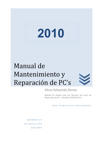 2010

Manual de
Mantenimiento y
Reparación de PC’s
                   Silvio Sebastián Stenta
                   Material de estudio para los Alumnos del curso de
                   Reparación de PC – Hardware CEPAHO N 5



                          http://sapiens.ya.com/cepaho5




    CEPAHO N 5

   Rivadavia 576

       448-3567
 