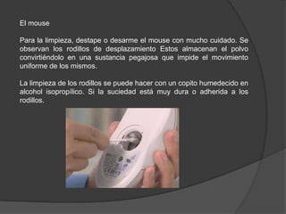 El mouse

Para la limpieza, destape o desarme el mouse con mucho cuidado. Se
observan los rodillos de desplazamiento Estos almacenan el polvo
convirtiéndolo en una sustancia pegajosa que impide el movimiento
uniforme de los mismos.

La limpieza de los rodillos se puede hacer con un copito humedecido en
alcohol isopropílico. Si la suciedad está muy dura o adherida a los
rodillos.
 