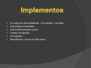    Un juego de destornilladores ( de estrella y de pala)
   Una pulsera antiestática
   Una brocha pequeña suave
   Copitos de algodón
   Un soplador
   Sacudidores o trozos de tela secos
 