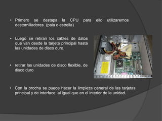 • Primero se destapa la CPU              para   ello   utilizaremos
  destornilladores (pala o estrella)


• Luego se retiran los cables de datos
  que van desde la tarjeta principal hasta
  las unidades de disco duro.



• retirar las unidades de disco flexible, de
  disco duro



• Con la brocha se puede hacer la limpieza general de las tarjetas
  principal y de interface, al igual que en el interior de la unidad.
 