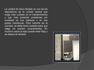 La unidad de disco flexible es uno de los
dispositivos de la unidad central que
exige más cuidado en el mantenimiento
y que más presenta problemas por
suciedad en sus cabezas o en sus
partes mecánicas. Para retirarla de la
carcasa, se debe tener cuidado para que
salga sin presión (suavemente). En
muchos casos la tapa puede estar floja y
se atasca al retirarla.
 