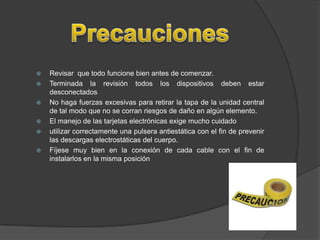    Revisar que todo funcione bien antes de comenzar.
   Terminada la revisión todos los dispositivos deben estar
    desconectados
   No haga fuerzas excesivas para retirar la tapa de la unidad central
    de tal modo que no se corran riesgos de daño en algún elemento.
   El manejo de las tarjetas electrónicas exige mucho cuidado
   utilizar correctamente una pulsera antiestática con el fin de prevenir
    las descargas electrostáticas del cuerpo.
   Fíjese muy bien en la conexión de cada cable con el fin de
    instalarlos en la misma posición
 