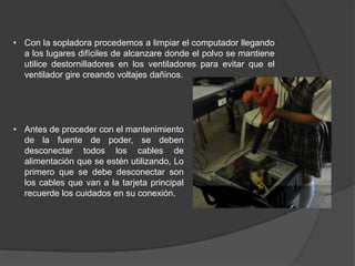 • Con la sopladora procedemos a limpiar el computador llegando
  a los lugares difíciles de alcanzare donde el polvo se mantiene
  utilice destornilladores en los ventiladores para evitar que el
  ventilador gire creando voltajes dañinos.




• Antes de proceder con el mantenimiento
  de la fuente de poder, se deben
  desconectar todos los cables de
  alimentación que se estén utilizando, Lo
  primero que se debe desconectar son
  los cables que van a la tarjeta principal
  recuerde los cuidados en su conexión.
 