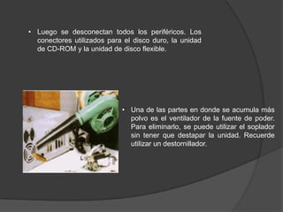 • Luego se desconectan todos los periféricos. Los
  conectores utilizados para el disco duro, la unidad
  de CD-ROM y la unidad de disco flexible.




                            • Una de las partes en donde se acumula más
                              polvo es el ventilador de la fuente de poder.
                              Para eliminarlo, se puede utilizar el soplador
                              sin tener que destapar la unidad. Recuerde
                              utilizar un destornillador.
 