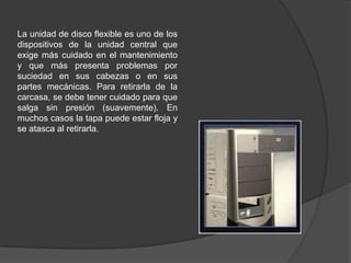 La unidad de disco flexible es uno de los
dispositivos de la unidad central que
exige más cuidado en el mantenimiento
y que más presenta problemas por
suciedad en sus cabezas o en sus
partes mecánicas. Para retirarla de la
carcasa, se debe tener cuidado para que
salga sin presión (suavemente). En
muchos casos la tapa puede estar floja y
se atasca al retirarla.
 