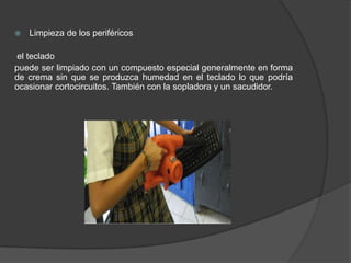    Limpieza de los periféricos

el teclado
puede ser limpiado con un compuesto especial generalmente en forma
de crema sin que se produzca humedad en el teclado lo que podría
ocasionar cortocircuitos. También con la sopladora y un sacudidor.
 