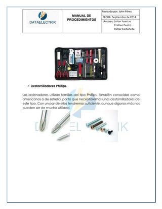 MANUAL DE 
PROCEDIMIENTOS 
Revisado por: John Pérez 
FECHA: Septiembre de 2014 
Autores: Johan huertas 
Cristian Castro 
Richar Castañeda 
 Destornilladores Phillips. 
Los ordenadores utilizan tornillos del tipo Phillips, también conocidos como americanos o de estrella, por lo que necesitaremos unos destornilladores de este tipo. Con un par de ellos tendremos suficiente, aunque algunos más nos pueden ser de mucha utilidad. 
 