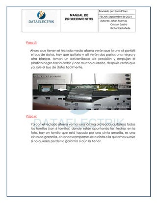 MANUAL DE 
PROCEDIMIENTOS 
Revisado por: John Pérez 
FECHA: Septiembre de 2014 
Autores: Johan huertas 
Cristian Castro 
Richar Castañeda 
Paso 5: 
Ahora que tienen el teclado medio afuera verán que lo une al portátil 
el bus de datos, hay que quitarlo y allí verán dos pastas una negra y otra blanca, toman un destornillador de precisión y empujan el plástico negro hacia arriba y con mucho cuidado, después verán que ya sale el bus de datos fácilmente. 
Paso 6: 
Ya con el teclado afuera vemos una lámina plateada, quitamos todos los tornillos (son 6 tornillos) donde están apuntando las flechas en la foto, hay un tornillo que está tapado por una cinta amarilla, es una cinta de garantía, entonces rompemos esta cinta o la quitamos suave si no quieren perder la garantía si aún la tienen. 
 