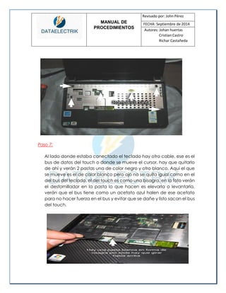 MANUAL DE 
PROCEDIMIENTOS 
Revisado por: John Pérez 
FECHA: Septiembre de 2014 
Autores: Johan huertas 
Cristian Castro 
Richar Castañeda 
Paso 7: 
Al lado donde estaba conectado el teclado hay otro cable, ese es el bus de datos del touch o donde se mueve el cursor, hay que quitarlo de ahí y verán 2 pastas una de color negro y otro blanco. Aquí el que se mueve es el de color blanco pero ojo no se quita igual como en el del bus del teclado, el del touch es como una bisagra, en la foto verán el destornillador en la pasta lo que hacen es elevarla o levantarla, verán que el bus tiene como un acetato azul halen de ese acetato para no hacer fuerza en el bus y evitar que se dañe y listo sacan el bus del touch. 
 