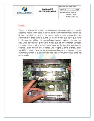 MANUAL DE 
PROCEDIMIENTOS 
Revisado por: John Pérez 
FECHA: Septiembre de 2014 
Autores: Johan huertas 
Cristian Castro 
Richar Castañeda 
Paso 9: 
Ya con el interior de nuestro mini expuesto, haremos la tarea que se necesita hacer en mi caso es quitar para examinar el estado del disco duro y cambiarlo porque lo probamos y estaba muerto. en este caso verán que el disco duro lo cubre un Bus de datos que es el que lleva la información del Disco duro a la Board, a cada extremo de este bus hay unos conectores parecidos a los que se encontraron ustedes cuando quitaron el bus del touch, aquí en la foto las señalan las flechas, estas tienen dos colores una negra y otra blanca, aquí también la blanca se levantan como una bisagra, lo hacen en ambos extremos y retiran el bus con cuidado si hacerle mucha fuerza para no estropearlo. 
 