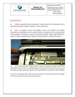 MANUAL DE 
PROCEDIMIENTOS 
Revisado por: John Pérez 
FECHA: Septiembre de 2014 
Autores: Johan huertas 
Cristian Castro 
Richar Castañeda 
Segundo Paso: 
a) Voltea la portátil y abre el display, notarás que tanto el teclado como el panel de poder estarán "sueltos", no los quites aun. 
b) Con un pedazo suave de plástico como una tarjeta de crédito inservible ya insertado entre la parte inferior y superior de la carcasa para hacer presión y levantar un poco el panel de poder. Debe salir fácilmente, de lo contrario asegúrate de haber quitado todos los tornillos del paso 1. 
c) Una vez levantado ligeramente el panel, puedes levantar el teclado girándolo hacia ti para no desprender a la fuerza el conector Flex que va a la tarjeta madre. Después desconecta gentilmente el teclado de la MOBO. 
Ya con el teclado fuera del camino levanta el resto del panel de poder como se ve en la foto sin sacarlo del todo.  