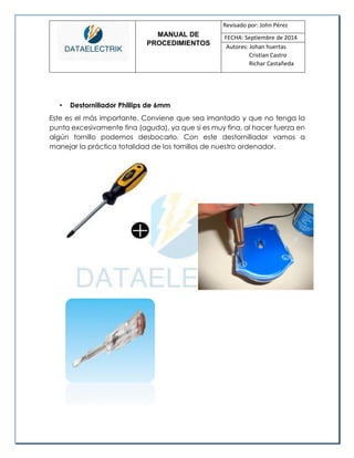 MANUAL DE 
PROCEDIMIENTOS 
Revisado por: John Pérez 
FECHA: Septiembre de 2014 
Autores: Johan huertas 
Cristian Castro 
Richar Castañeda 
• Destornillador Phillips de 6mm 
Este es el más importante. Conviene que sea imantado y que no tenga la punta excesivamente fina (aguda), ya que si es muy fina, al hacer fuerza en algún tornillo podemos desbocarlo. Con este destornillador vamos a manejar la práctica totalidad de los tornillos de nuestro ordenador. 
 